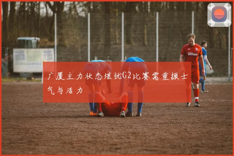 广厦主力状态堪忧G2比赛需重振士气与活力