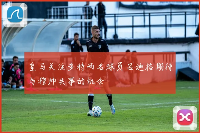 皇马关注多特两名球员吕迪格期待与穆帅共事的机会
