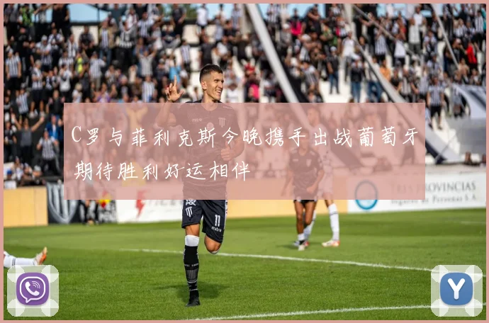C罗与菲利克斯今晚携手出战葡萄牙期待胜利好运相伴