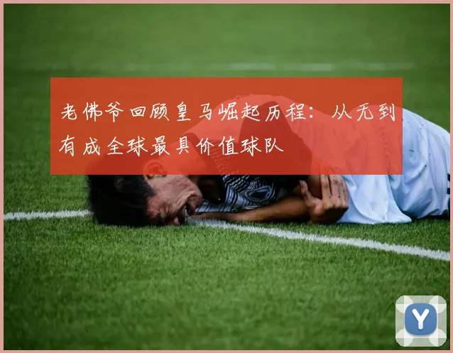 老佛爷回顾皇马崛起历程：从无到有成全球最具价值球队
