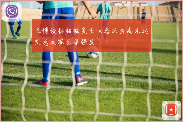 王博谈孙铭徽复出状态认为尚未达到总决赛竞争强度