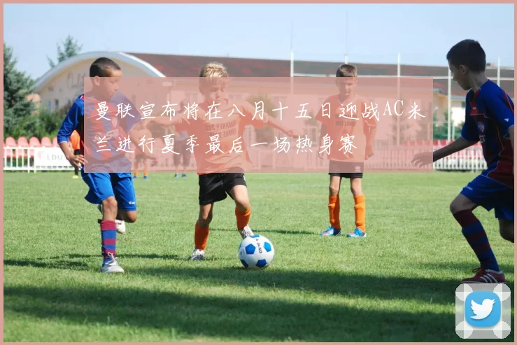 曼联宣布将在八月十五日迎战AC米兰进行夏季最后一场热身赛