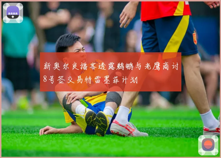 新奥尔良播客透露鹈鹕与老鹰商讨8号签交易特雷墨菲计划