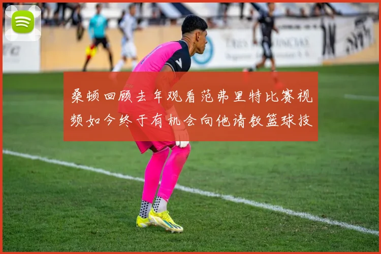 桑顿回顾去年观看范弗里特比赛视频如今终于有机会向他请教篮球技巧
