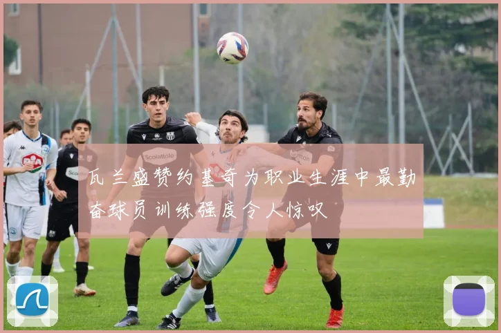 瓦兰盛赞约基奇为职业生涯中最勤奋球员训练强度令人惊叹