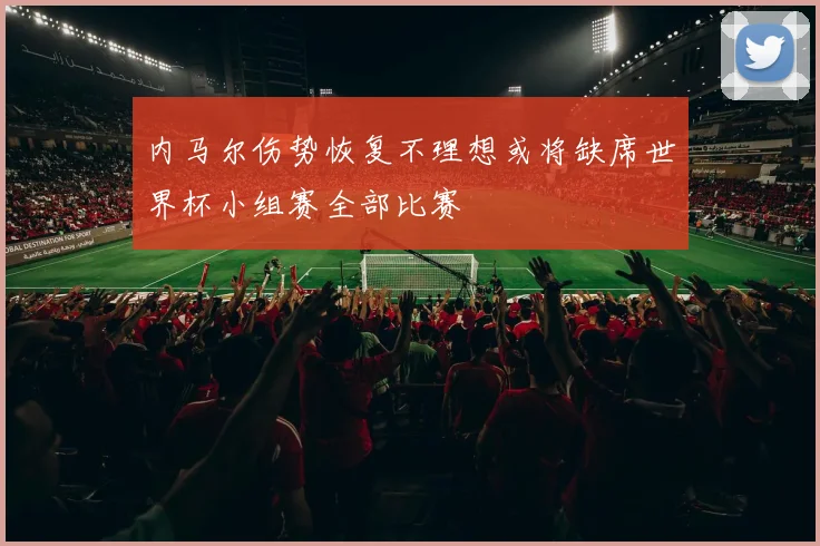 内马尔伤势恢复不理想或将缺席世界杯小组赛全部比赛