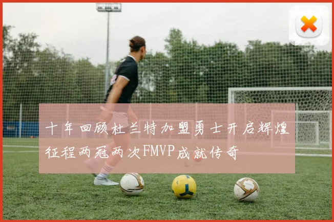 十年回顾杜兰特加盟勇士开启辉煌征程两冠两次FMVP成就传奇